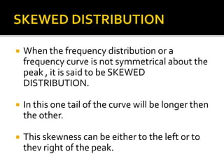  When the frequency distribution or a
frequency curve is not symmetrical about the
peak , it is said to be SKEWED
DISTRIBUTION.
 In this one tail of the curve will be longer then
the other.
 This skewness can be either to the left or to
thev right of the peak.
 