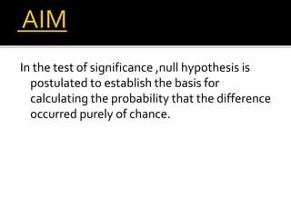 In the test of significance ,null hypothesis is
postulated to establish the basis for
calculating the probability that the difference
occurred purely of chance.
 