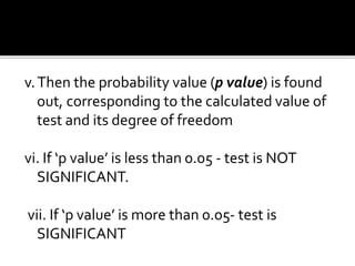 v.Then the probability value (p value) is found
out, corresponding to the calculated value of
test and its degree of freedom
vi. If ‘p value’ is less than 0.05 - test is NOT
SIGNIFICANT.
vii. If ‘p value’ is more than 0.05- test is
SIGNIFICANT
 