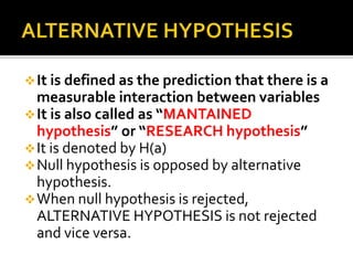 It is defined as the prediction that there is a
measurable interaction between variables
It is also called as “MANTAINED
hypothesis” or “RESEARCH hypothesis”
It is denoted by H(a)
Null hypothesis is opposed by alternative
hypothesis.
When null hypothesis is rejected,
ALTERNATIVE HYPOTHESIS is not rejected
and vice versa.
 