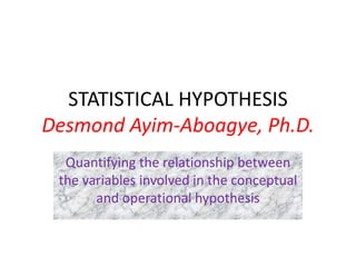 STATISTICAL HYPOTHESIS
Desmond Ayim-Aboagye, Ph.D.
Quantifying the relationship between
the variables involved in the conceptual
and operational hypothesis
 
