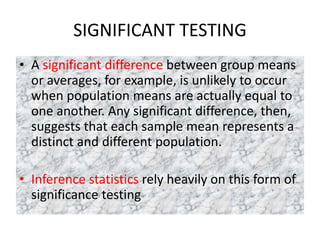 SIGNIFICANT TESTING
• A significant difference between group means
or averages, for example, is unlikely to occur
when population means are actually equal to
one another. Any significant difference, then,
suggests that each sample mean represents a
distinct and different population.
• Inference statistics rely heavily on this form of
significance testing
 