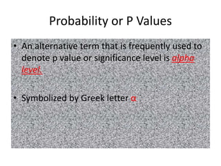 Probability or P Values
• An alternative term that is frequently used to
denote p value or significance level is alpha
level.
• Symbolized by Greek letter α
 