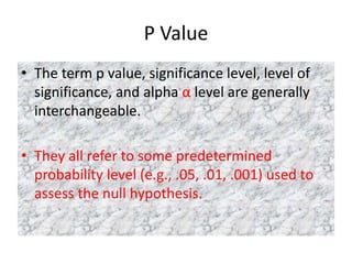 P Value
• The term p value, significance level, level of
significance, and alpha α level are generally
interchangeable.
• They all refer to some predetermined
probability level (e.g., .05, .01, .001) used to
assess the null hypothesis.
 