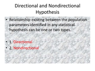 Directional and Nondirectional
Hypothesis
• Relationship existing between the population
parameters identified in any statistical
hypothesis can be one or two types.
• 1. Directional
• 2. Nondirectional
 