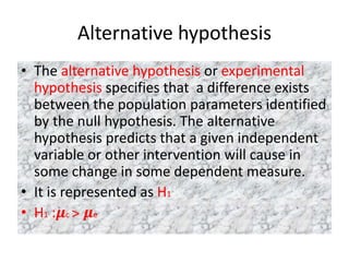 Alternative hypothesis
• The alternative hypothesis or experimental
hypothesis specifies that a difference exists
between the population parameters identified
by the null hypothesis. The alternative
hypothesis predicts that a given independent
variable or other intervention will cause in
some change in some dependent measure.
• It is represented as H1
• H1 :𝝁c ˃ 𝝁e
 