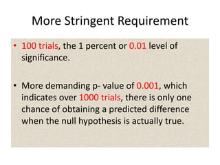 More Stringent Requirement
• 100 trials, the 1 percent or 0.01 level of
significance.
• More demanding p- value of 0.001, which
indicates over 1000 trials, there is only one
chance of obtaining a predicted difference
when the null hypothesis is actually true.
 