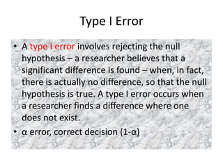 Type I Error
• A type I error involves rejecting the null
hypothesis – a researcher believes that a
significant difference is found – when, in fact,
there is actually no difference, so that the null
hypothesis is true. A type I error occurs when
a researcher finds a difference where one
does not exist.
• α error, correct decision (1-α)
 