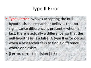Type II Error
• Type II error involves accepting the null
hypothesis – a researcher believes that no
significance difference is present – when, in
fact, there is actually a difference, so that the
null hypothesis is a false. A type II error occurs
when a researcher fails to find a difference
where one exists.
• β error, correct decision (1-β)
 