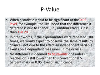 P-Value
• When a statistic is said to be significant at the 0.05
level, for example, the likelihood that the difference it
detected is due to chance (i.e., random error) is less
than 1 in 20.
• In other words, if the experimenter were repeated 100
times, we would expect to observe the same results by
chance– not due to the effect an independent variable
exerts on a dependent measure– 5 time or less.
• No difference is deemed to be reliable one unless it
reaches or is still lower than this conventional 5
percent mark or 0.05 level of significance.
 