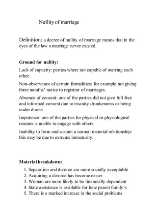 Nullity of marriage
Definition: a decree of nullity of marriage means that in the
eyes of the law a marriage never existed.
Ground for nullity:
Lack of capacity: parties where not capable of marring each
other.
Non-observance of certain formalities: for example not giving
three months’ notice to registrar of marriages.
Absence of consent: one of the parties did not give full free
and informed consent due to insanity drunkenness or being
under duress
Impotence: one of the parties for physical or physiological
reasons is unable to engage with others
Inability to form and sustain a normal material relationship:
this may be due to extreme immaturity.
Material breakdown:
1. Separation and divorce are more socially acceptable
2. Acquiring a divorce has become easier
3. Woman are more likely to be financially dependent
4. State assistance is available for lone parent family’s
5. There is a marked increase in the social problems
 