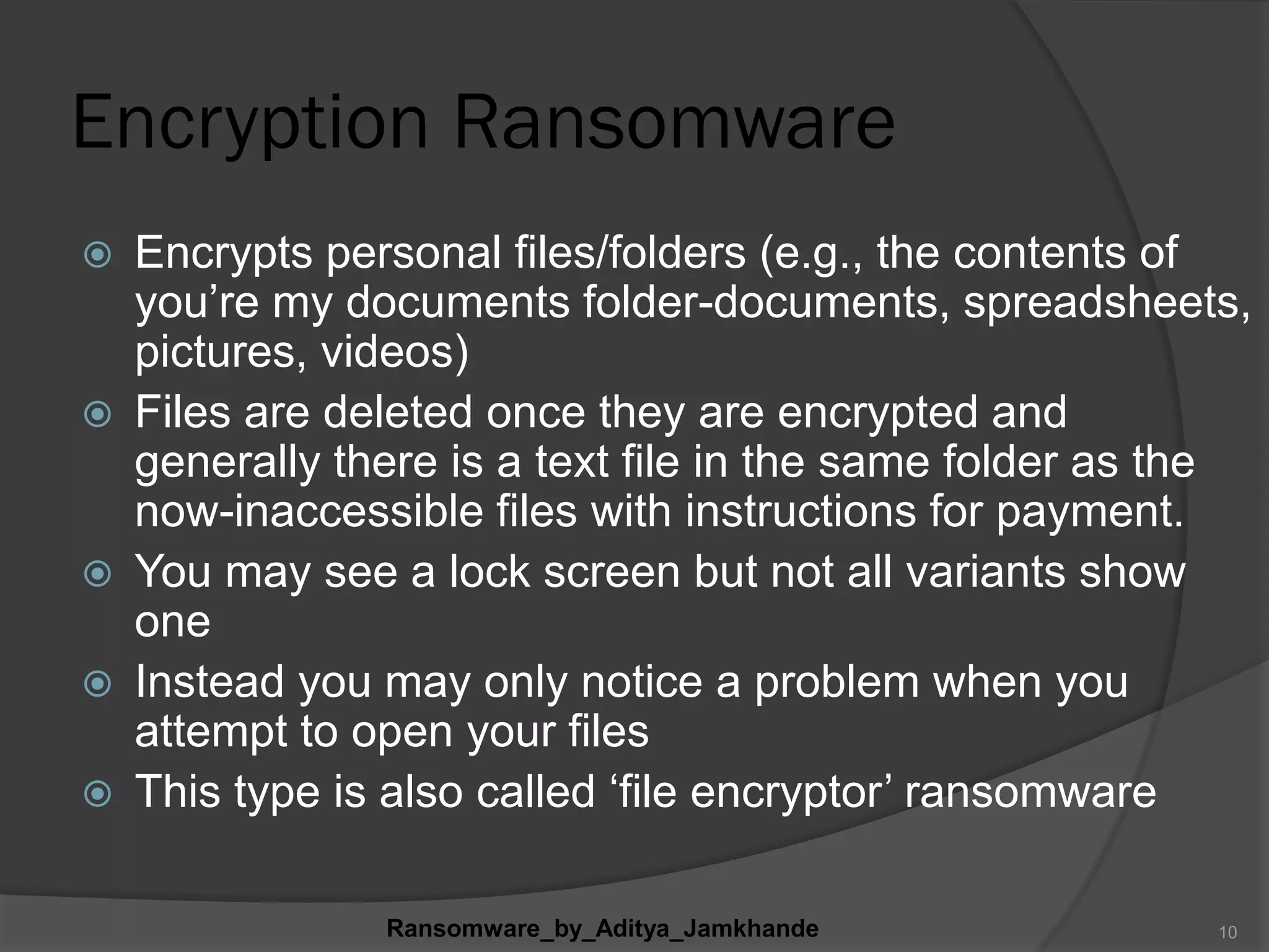 Encryption Ransomware
 Encrypts personal files/folders (e.g., the contents of
you‟re my documents folder-documents, spreadsheets,
pictures, videos)
 Files are deleted once they are encrypted and
generally there is a text file in the same folder as the
now-inaccessible files with instructions for payment.
 You may see a lock screen but not all variants show
one
 Instead you may only notice a problem when you
attempt to open your files
 This type is also called „file encryptor‟ ransomware
Ransomware_by_Aditya_Jamkhande 10
 