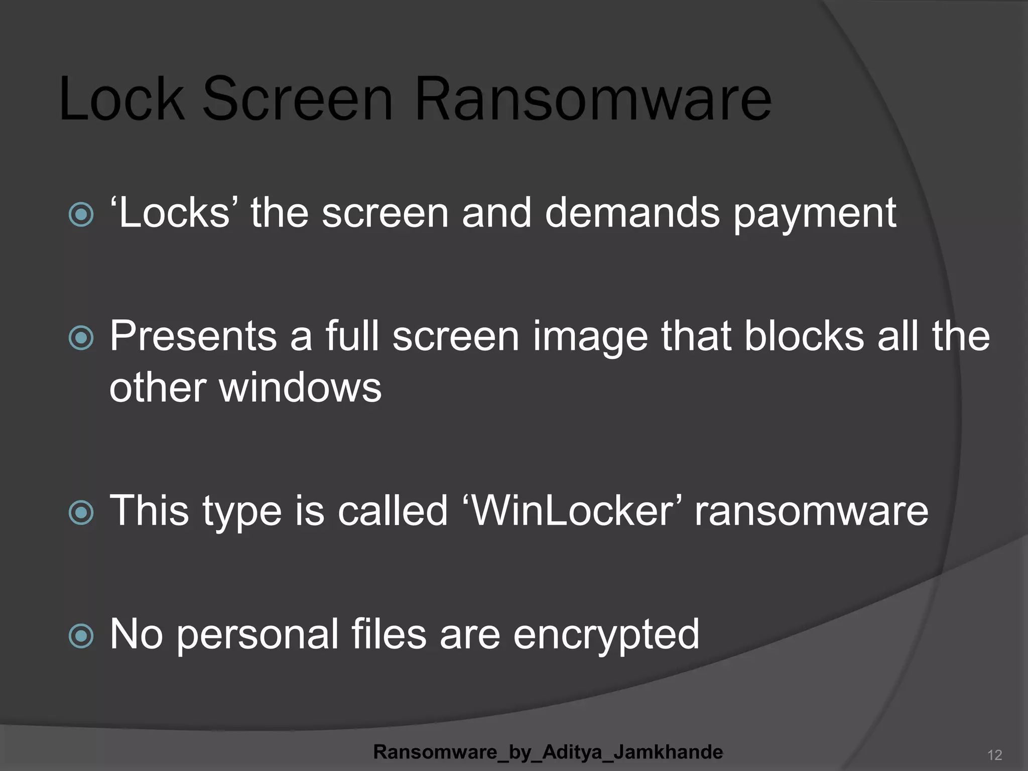 Lock Screen Ransomware
 „Locks‟ the screen and demands payment
 Presents a full screen image that blocks all the
other windows
 This type is called „WinLocker‟ ransomware
 No personal files are encrypted
Ransomware_by_Aditya_Jamkhande 12
 
