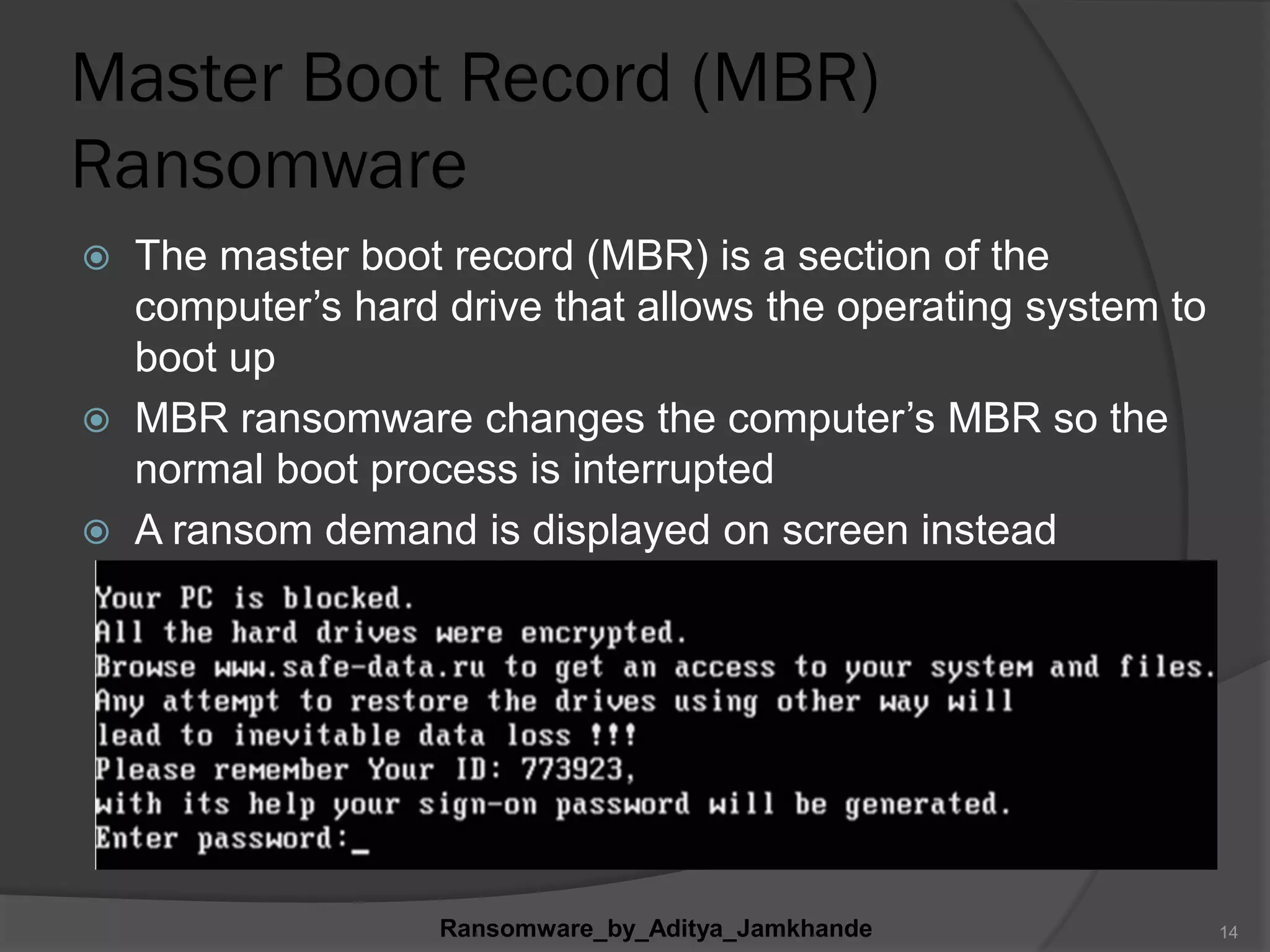 Master Boot Record (MBR)
Ransomware
 The master boot record (MBR) is a section of the
computer‟s hard drive that allows the operating system to
boot up
 MBR ransomware changes the computer‟s MBR so the
normal boot process is interrupted
 A ransom demand is displayed on screen instead
Ransomware_by_Aditya_Jamkhande 14
 
