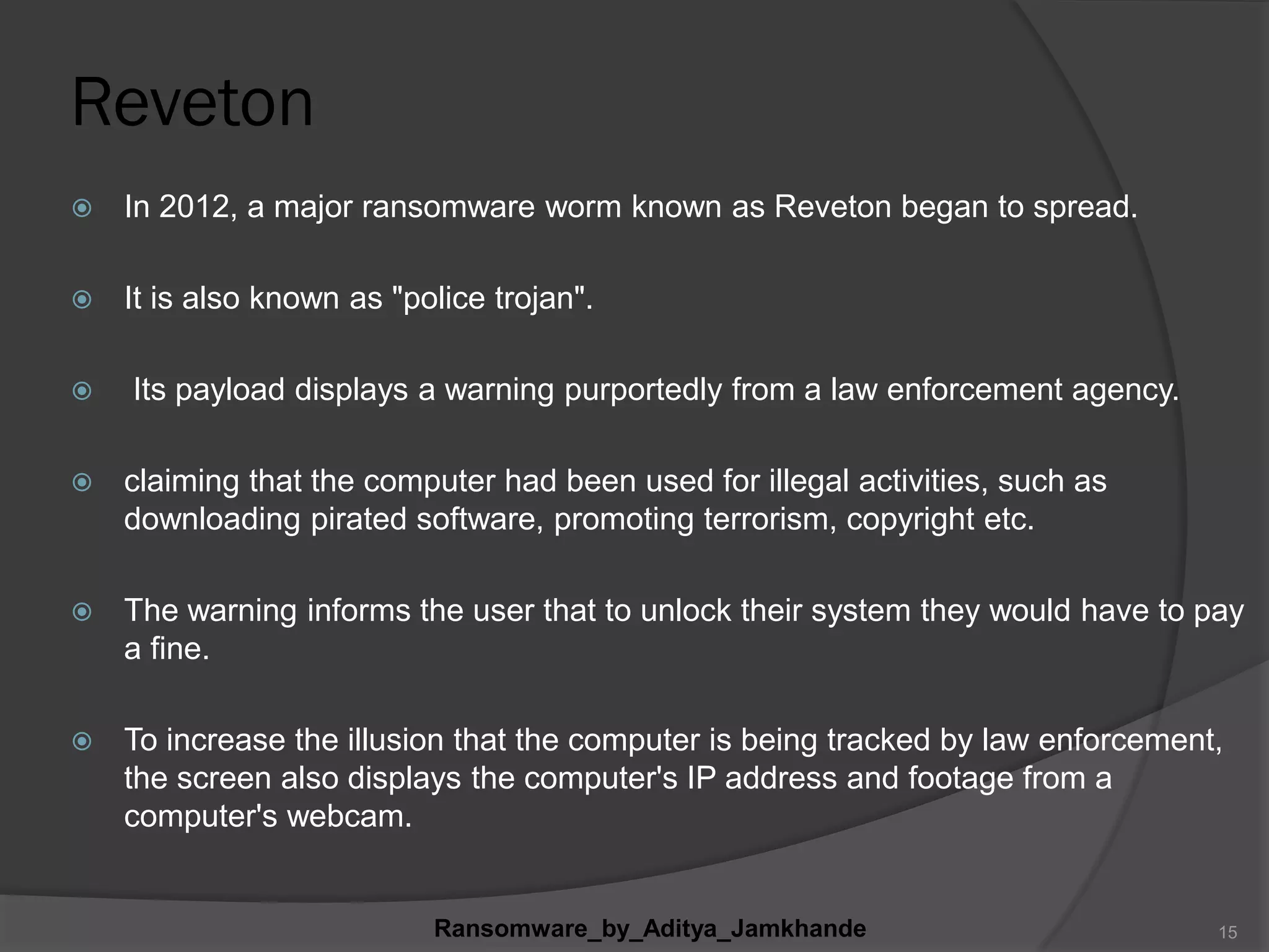 Reveton
 In 2012, a major ransomware worm known as Reveton began to spread.
 It is also known as "police trojan".
 Its payload displays a warning purportedly from a law enforcement agency.
 claiming that the computer had been used for illegal activities, such as
downloading pirated software, promoting terrorism, copyright etc.
 The warning informs the user that to unlock their system they would have to pay
a fine.
 To increase the illusion that the computer is being tracked by law enforcement,
the screen also displays the computer's IP address and footage from a
computer's webcam.
Ransomware_by_Aditya_Jamkhande 15
 