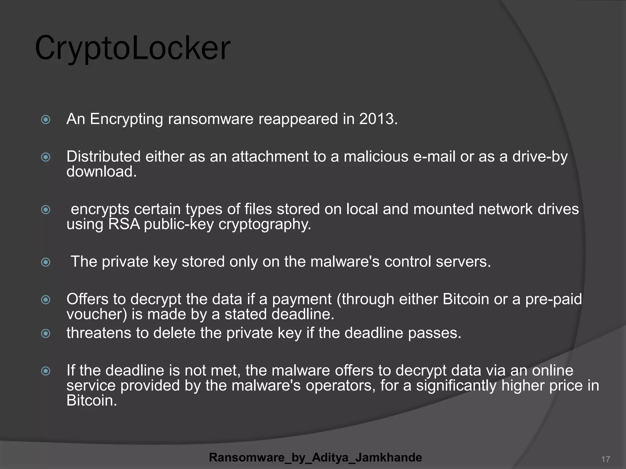 CryptoLocker
 An Encrypting ransomware reappeared in 2013.
 Distributed either as an attachment to a malicious e-mail or as a drive-by
download.
 encrypts certain types of files stored on local and mounted network drives
using RSA public-key cryptography.
 The private key stored only on the malware's control servers.
 Offers to decrypt the data if a payment (through either Bitcoin or a pre-paid
voucher) is made by a stated deadline.
 threatens to delete the private key if the deadline passes.
 If the deadline is not met, the malware offers to decrypt data via an online
service provided by the malware's operators, for a significantly higher price in
Bitcoin.
Ransomware_by_Aditya_Jamkhande 17
 