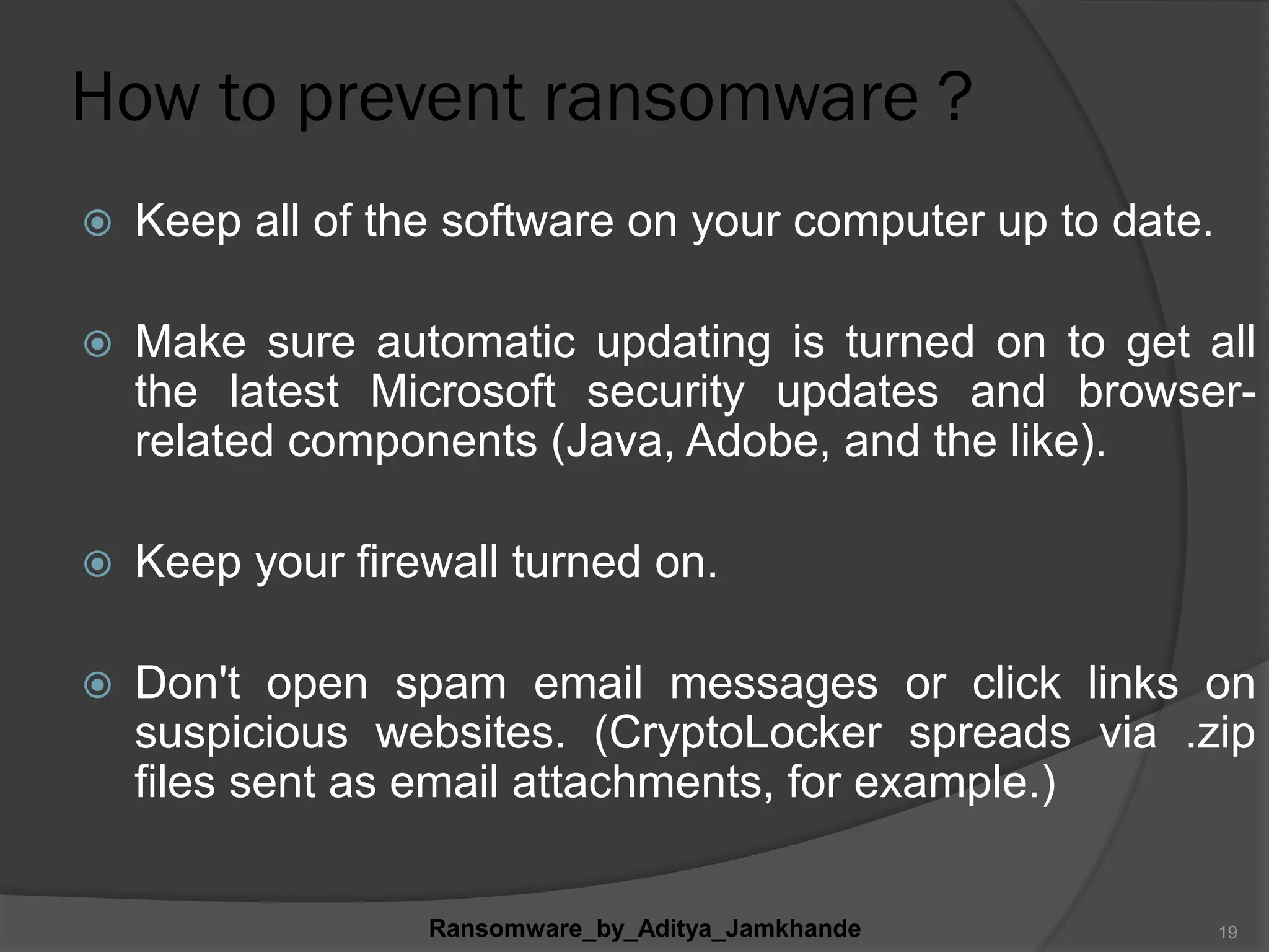 How to prevent ransomware ?
 Keep all of the software on your computer up to date.
 Make sure automatic updating is turned on to get all
the latest Microsoft security updates and browser-
related components (Java, Adobe, and the like).
 Keep your firewall turned on.
 Don't open spam email messages or click links on
suspicious websites. (CryptoLocker spreads via .zip
files sent as email attachments, for example.)
Ransomware_by_Aditya_Jamkhande 19
 