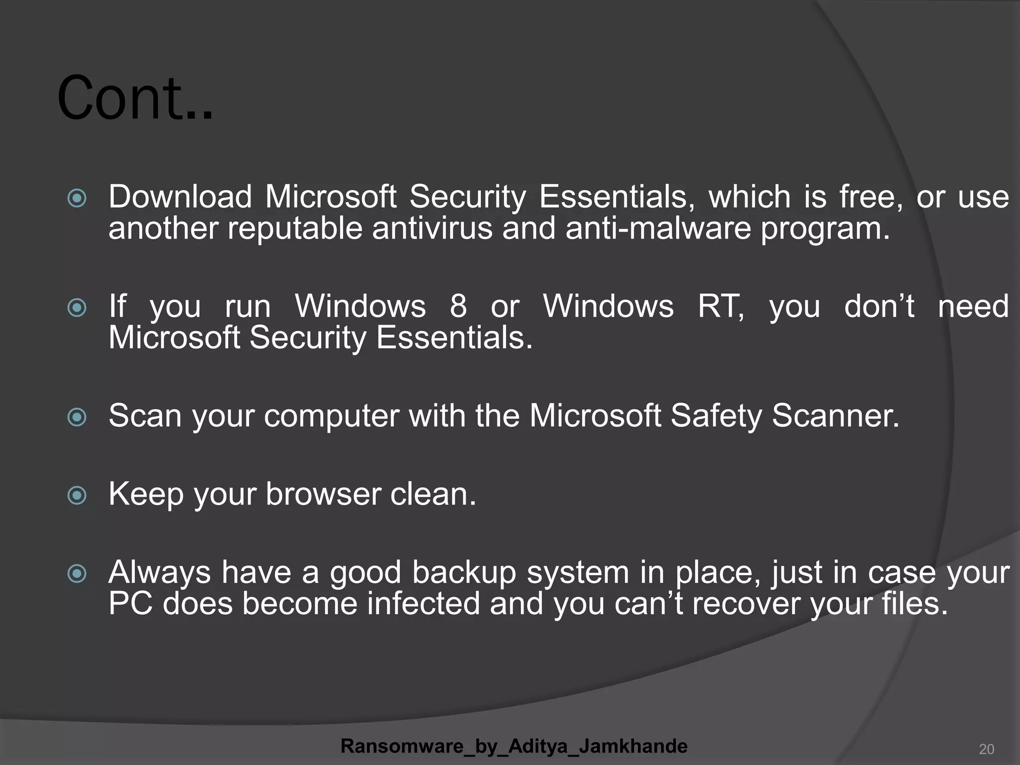 Cont..
 Download Microsoft Security Essentials, which is free, or use
another reputable antivirus and anti-malware program.
 If you run Windows 8 or Windows RT, you don‟t need
Microsoft Security Essentials.
 Scan your computer with the Microsoft Safety Scanner.
 Keep your browser clean.
 Always have a good backup system in place, just in case your
PC does become infected and you can‟t recover your files.
Ransomware_by_Aditya_Jamkhande 20
 
