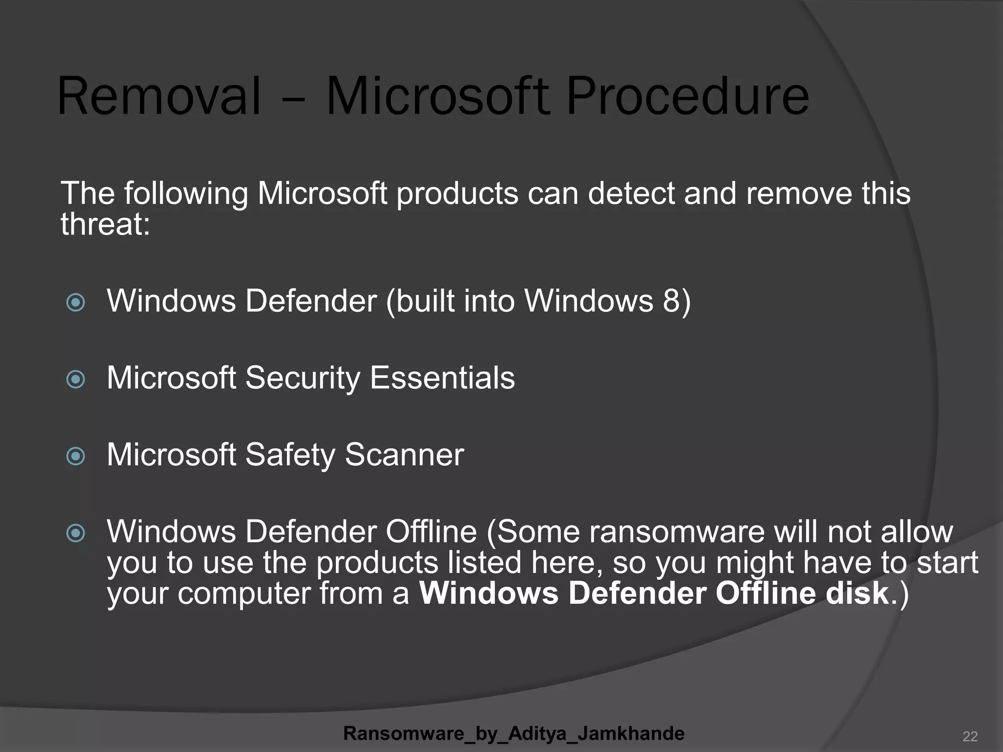 Removal – Microsoft Procedure
The following Microsoft products can detect and remove this
threat:
 Windows Defender (built into Windows 8)
 Microsoft Security Essentials
 Microsoft Safety Scanner
 Windows Defender Offline (Some ransomware will not allow
you to use the products listed here, so you might have to start
your computer from a Windows Defender Offline disk.)
Ransomware_by_Aditya_Jamkhande 22
 