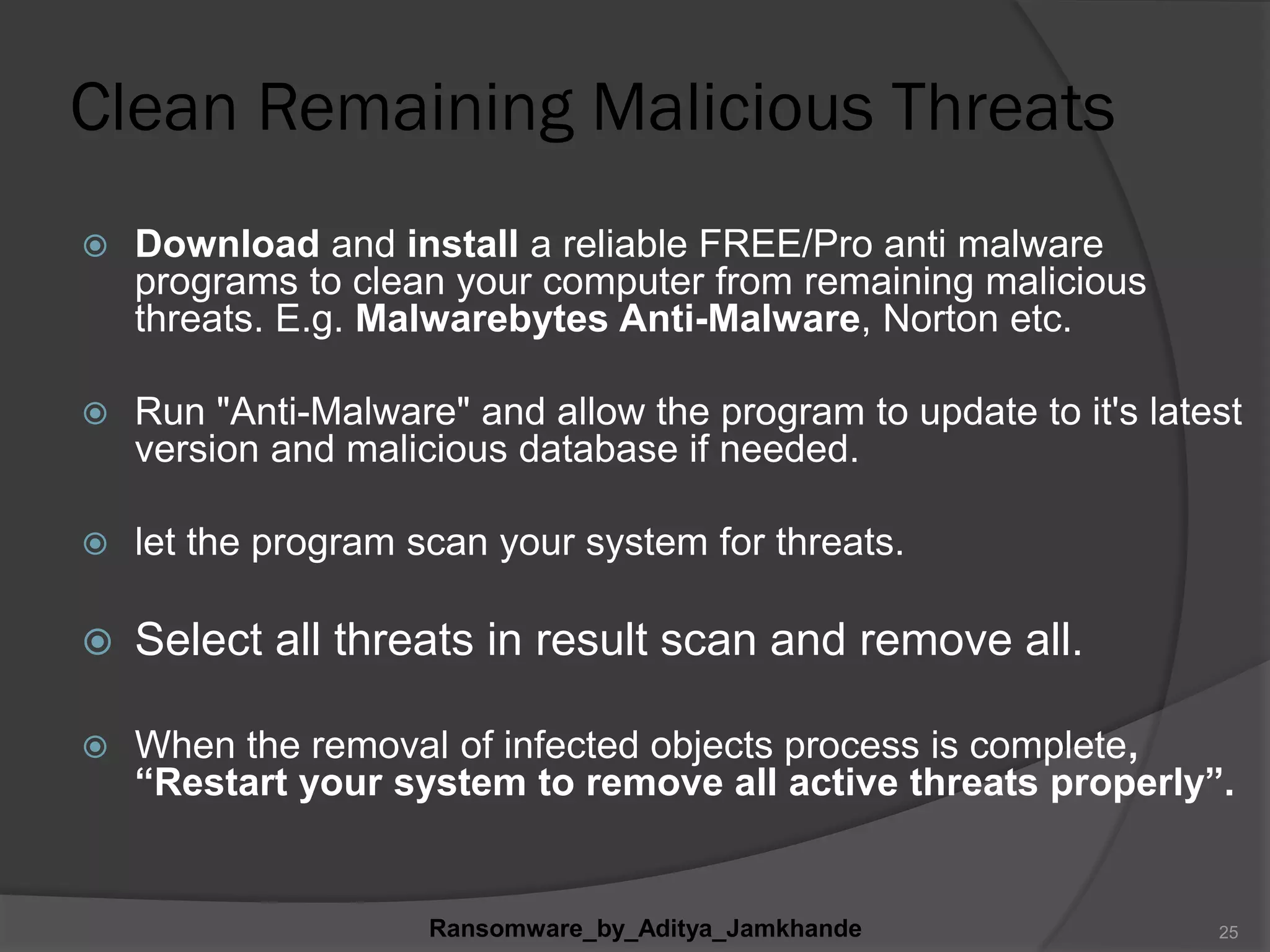 Clean Remaining Malicious Threats
 Download and install a reliable FREE/Pro anti malware
programs to clean your computer from remaining malicious
threats. E.g. Malwarebytes Anti-Malware, Norton etc.
 Run "Anti-Malware" and allow the program to update to it's latest
version and malicious database if needed.
 let the program scan your system for threats.
 Select all threats in result scan and remove all.
 When the removal of infected objects process is complete,
“Restart your system to remove all active threats properly”.
Ransomware_by_Aditya_Jamkhande 25
 