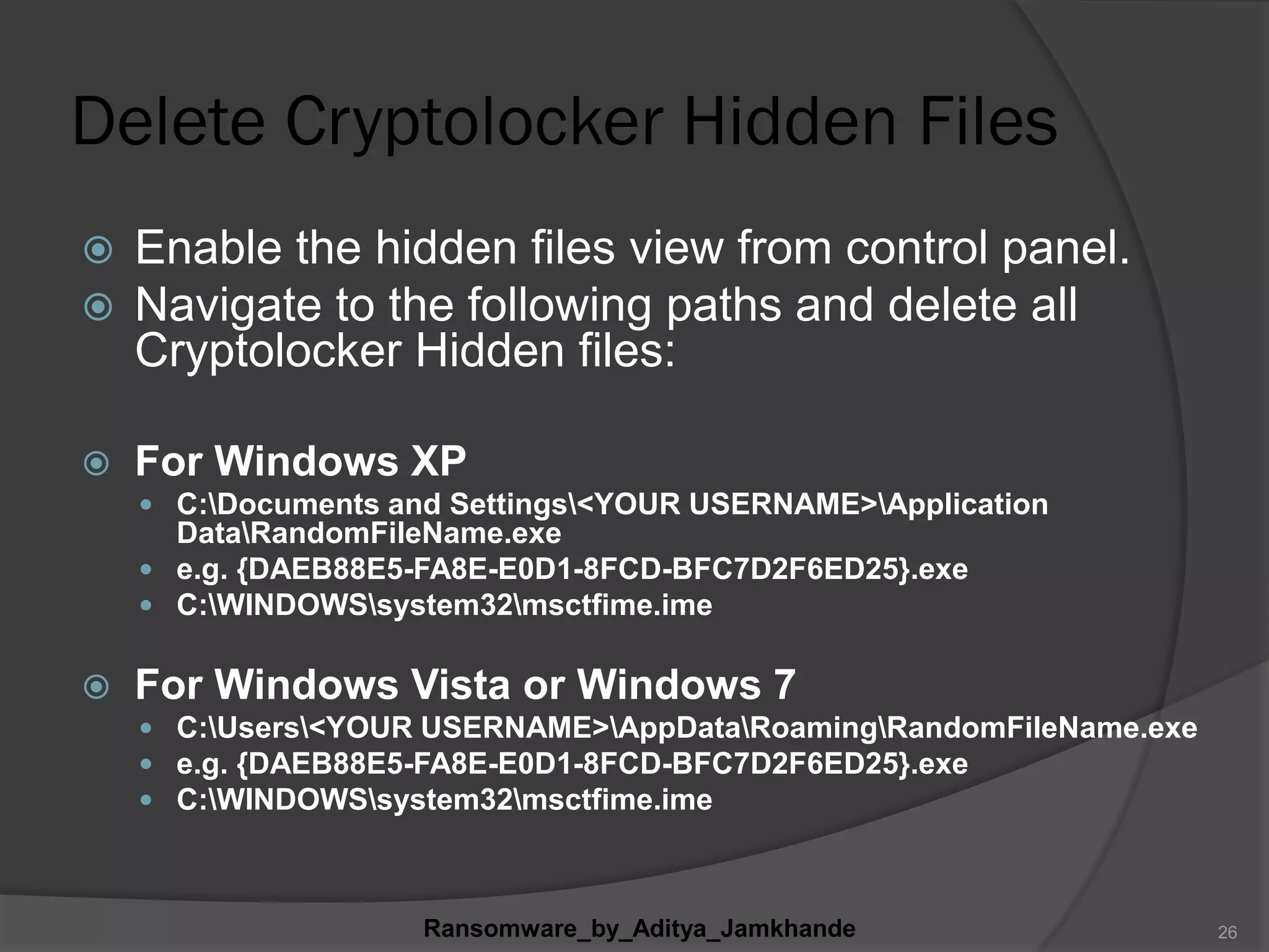 Delete Cryptolocker Hidden Files
 Enable the hidden files view from control panel.
 Navigate to the following paths and delete all
Cryptolocker Hidden files:
 For Windows XP
 C:Documents and Settings<YOUR USERNAME>Application
DataRandomFileName.exe
 e.g. {DAEB88E5-FA8E-E0D1-8FCD-BFC7D2F6ED25}.exe
 C:WINDOWSsystem32msctfime.ime
 For Windows Vista or Windows 7
 C:Users<YOUR USERNAME>AppDataRoamingRandomFileName.exe
 e.g. {DAEB88E5-FA8E-E0D1-8FCD-BFC7D2F6ED25}.exe
 C:WINDOWSsystem32msctfime.ime
Ransomware_by_Aditya_Jamkhande 26
 
