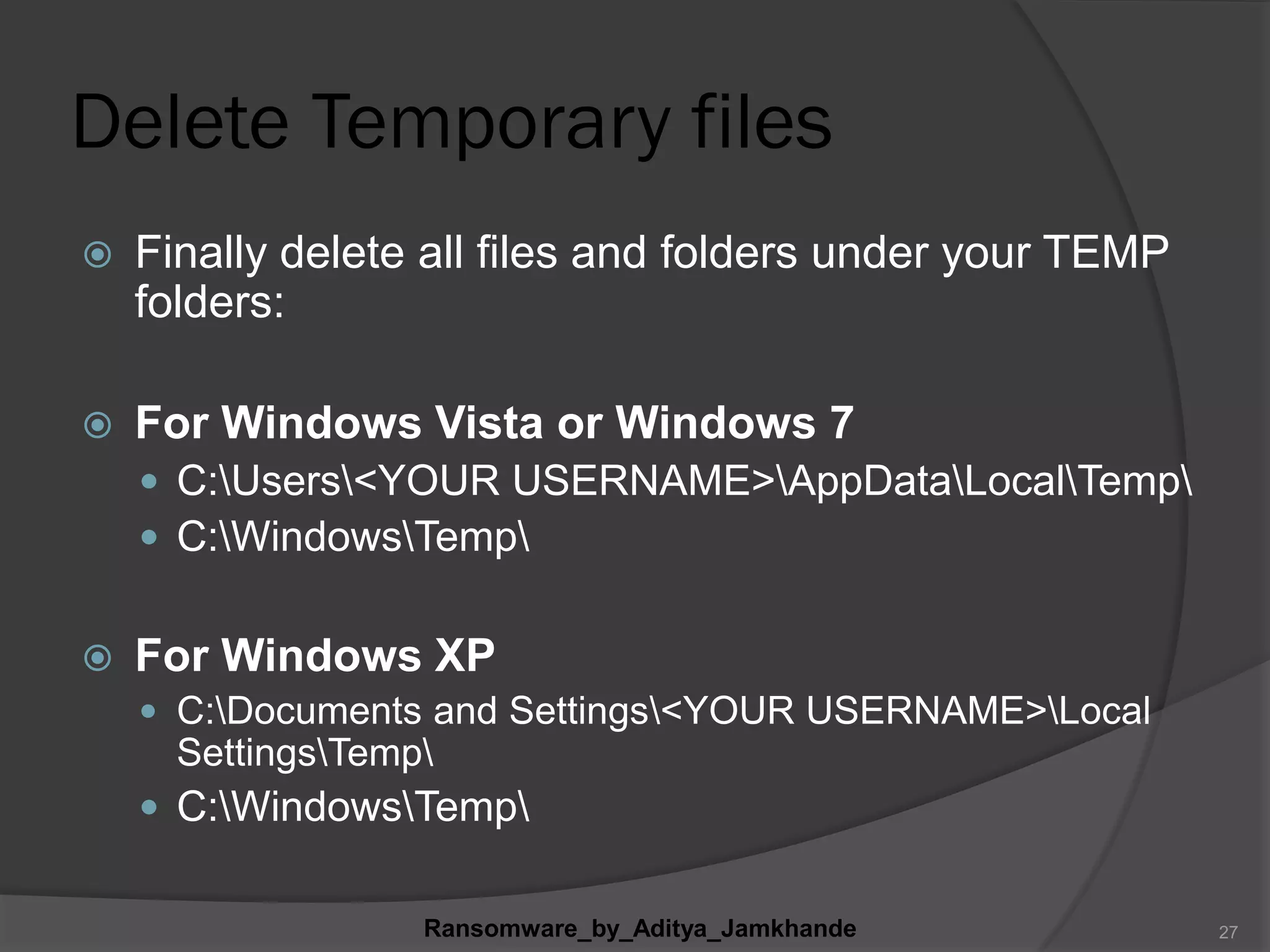 Delete Temporary files
 Finally delete all files and folders under your TEMP
folders:
 For Windows Vista or Windows 7
 C:Users<YOUR USERNAME>AppDataLocalTemp
 C:WindowsTemp
 For Windows XP
 C:Documents and Settings<YOUR USERNAME>Local
SettingsTemp
 C:WindowsTemp
Ransomware_by_Aditya_Jamkhande 27
 