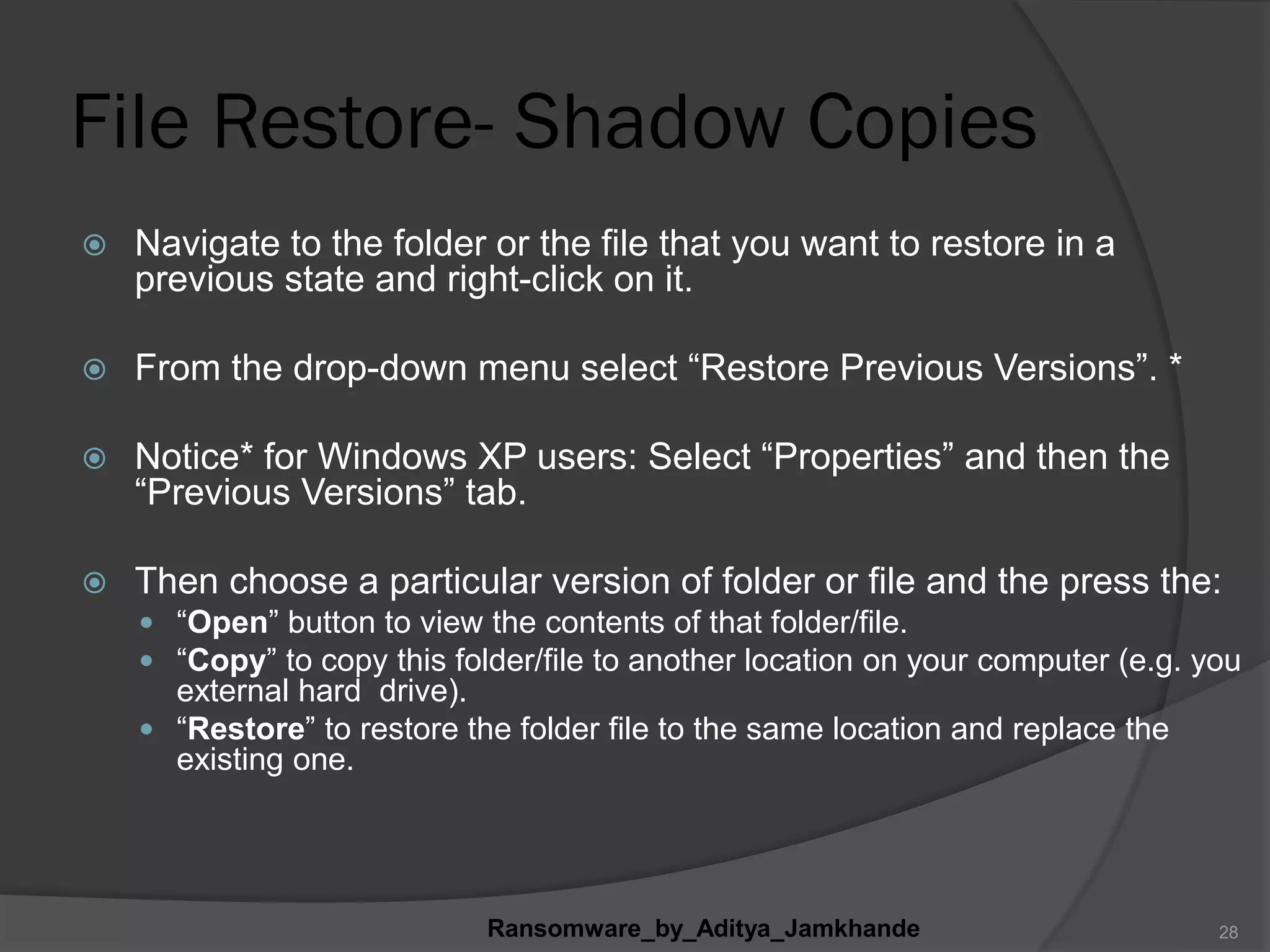 File Restore- Shadow Copies
 Navigate to the folder or the file that you want to restore in a
previous state and right-click on it.
 From the drop-down menu select “Restore Previous Versions”. *
 Notice* for Windows XP users: Select “Properties” and then the
“Previous Versions” tab.
 Then choose a particular version of folder or file and the press the:
 “Open” button to view the contents of that folder/file.
 “Copy” to copy this folder/file to another location on your computer (e.g. you
external hard drive).
 “Restore” to restore the folder file to the same location and replace the
existing one.
Ransomware_by_Aditya_Jamkhande 28
 