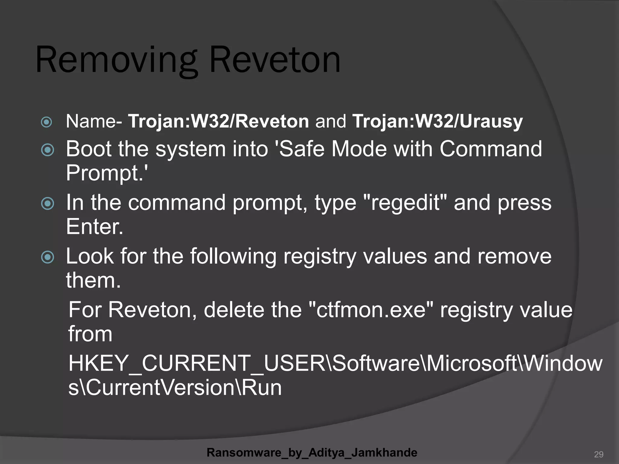 Removing Reveton
 Name- Trojan:W32/Reveton and Trojan:W32/Urausy
 Boot the system into 'Safe Mode with Command
Prompt.'
 In the command prompt, type "regedit" and press
Enter.
 Look for the following registry values and remove
them.
For Reveton, delete the "ctfmon.exe" registry value
from
HKEY_CURRENT_USERSoftwareMicrosoftWindow
sCurrentVersionRun
Ransomware_by_Aditya_Jamkhande 29
 