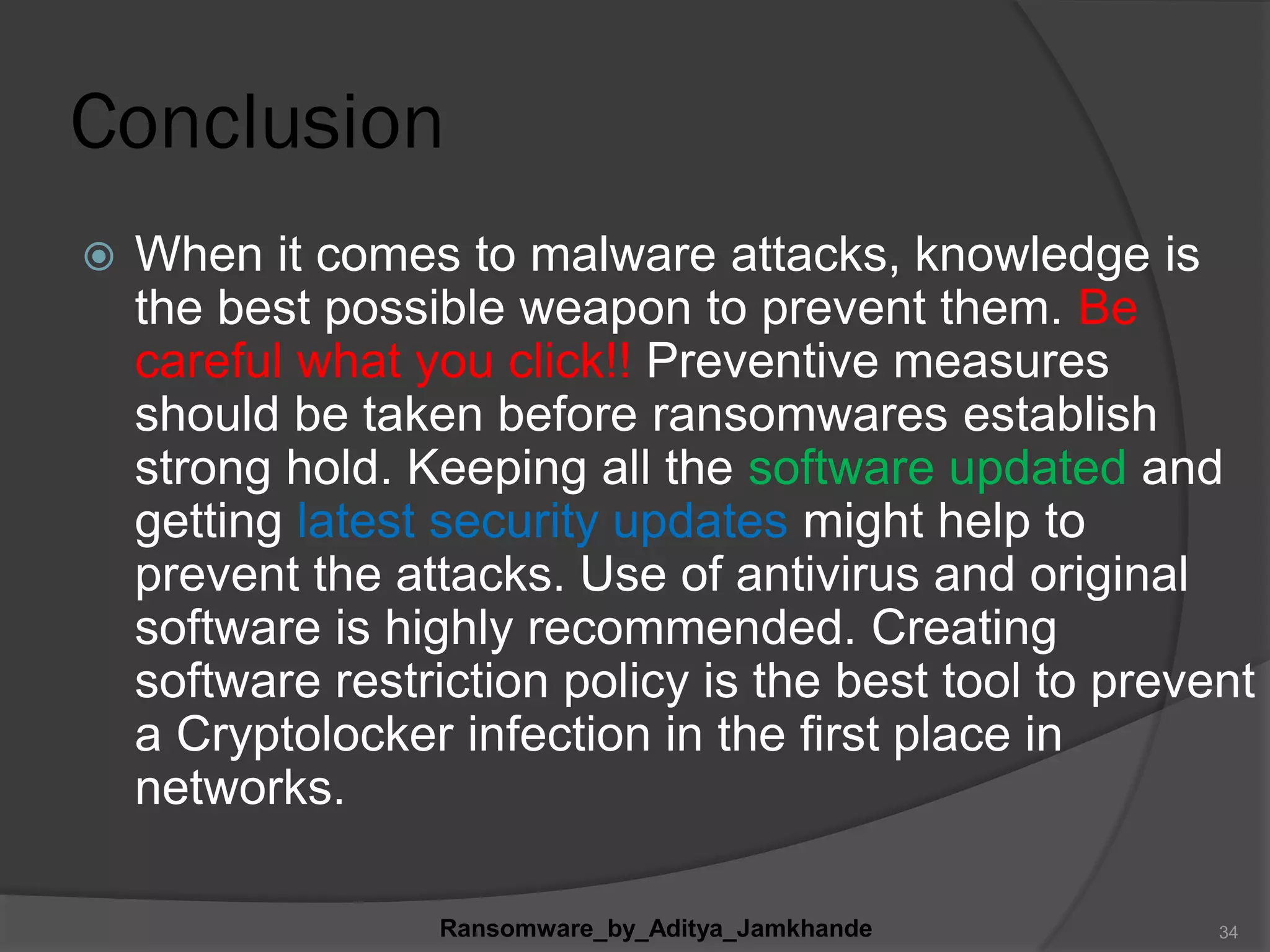 Conclusion
 When it comes to malware attacks, knowledge is
the best possible weapon to prevent them. Be
careful what you click!! Preventive measures
should be taken before ransomwares establish
strong hold. Keeping all the software updated and
getting latest security updates might help to
prevent the attacks. Use of antivirus and original
software is highly recommended. Creating
software restriction policy is the best tool to prevent
a Cryptolocker infection in the first place in
networks.
Ransomware_by_Aditya_Jamkhande 34
 