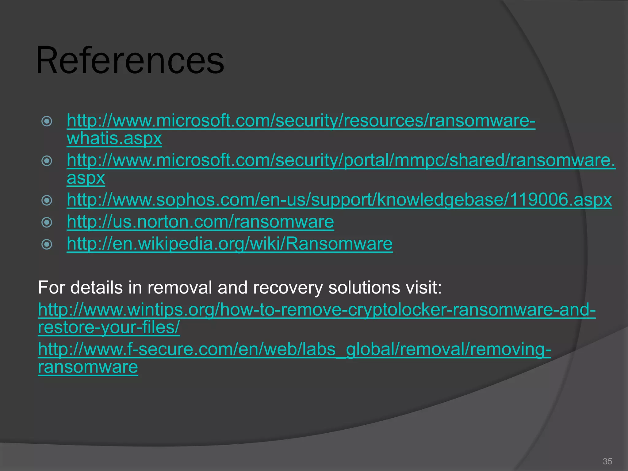 References
 http://www.microsoft.com/security/resources/ransomware-
whatis.aspx
 http://www.microsoft.com/security/portal/mmpc/shared/ransomware.
aspx
 http://www.sophos.com/en-us/support/knowledgebase/119006.aspx
 http://us.norton.com/ransomware
 http://en.wikipedia.org/wiki/Ransomware
For details in removal and recovery solutions visit:
http://www.wintips.org/how-to-remove-cryptolocker-ransomware-and-
restore-your-files/
http://www.f-secure.com/en/web/labs_global/removal/removing-
ransomware
35
 