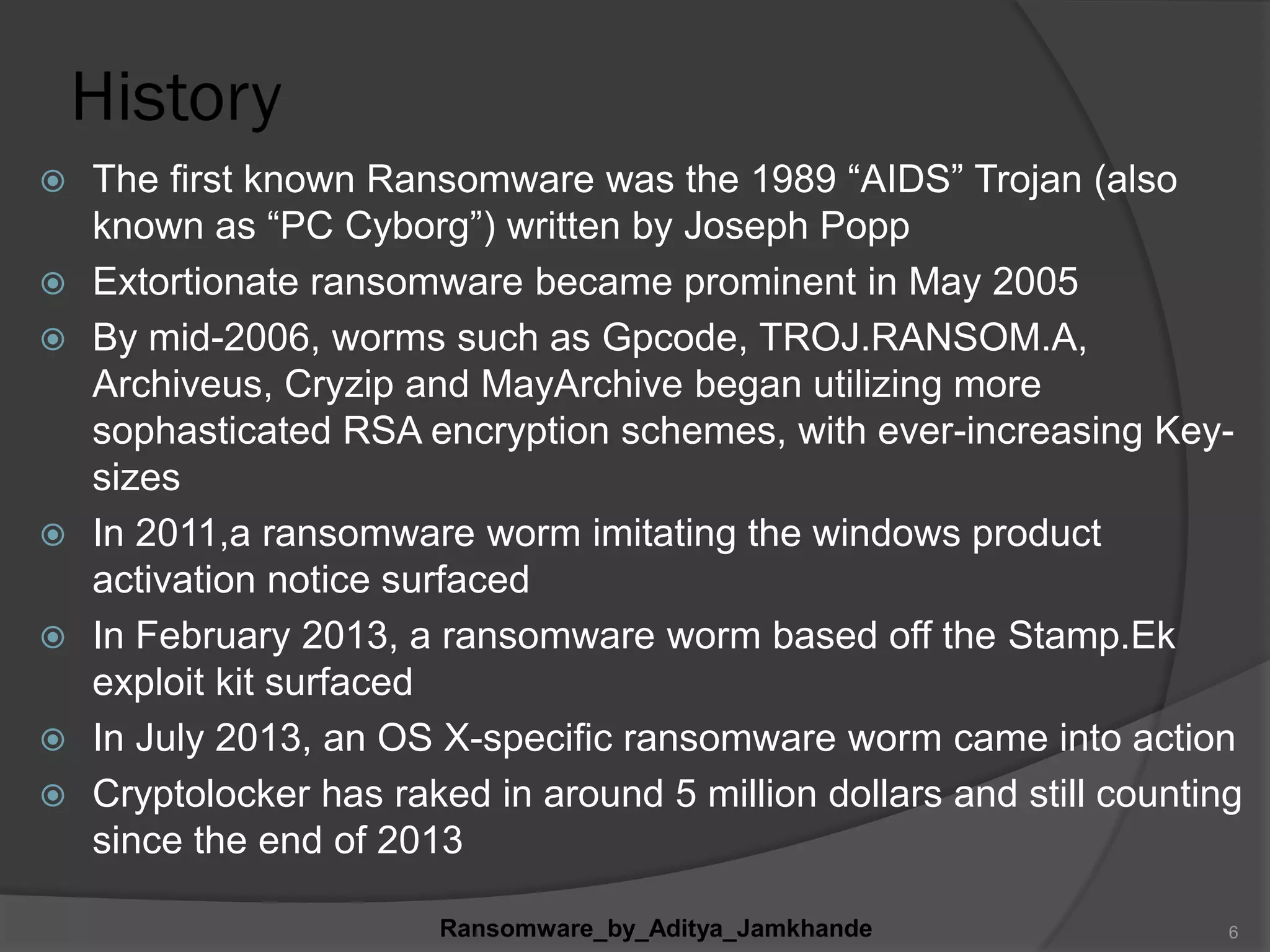 History
 The first known Ransomware was the 1989 “AIDS” Trojan (also
known as “PC Cyborg”) written by Joseph Popp
 Extortionate ransomware became prominent in May 2005
 By mid-2006, worms such as Gpcode, TROJ.RANSOM.A,
Archiveus, Cryzip and MayArchive began utilizing more
sophasticated RSA encryption schemes, with ever-increasing Key-
sizes
 In 2011,a ransomware worm imitating the windows product
activation notice surfaced
 In February 2013, a ransomware worm based off the Stamp.Ek
exploit kit surfaced
 In July 2013, an OS X-specific ransomware worm came into action
 Cryptolocker has raked in around 5 million dollars and still counting
since the end of 2013
Ransomware_by_Aditya_Jamkhande 6
 