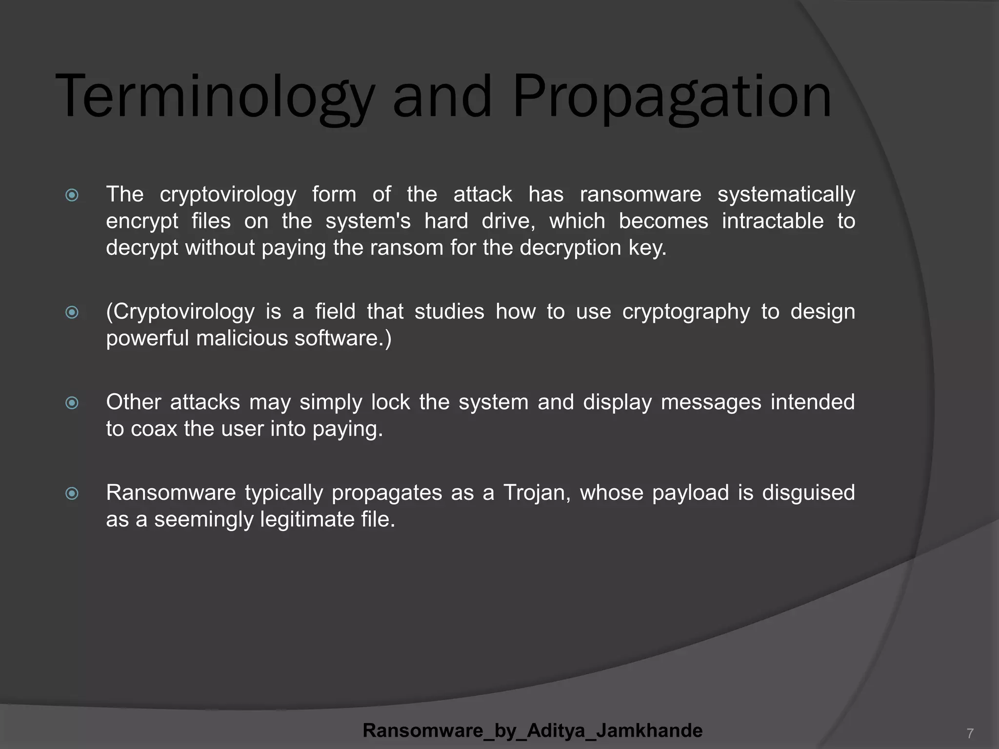 Terminology and Propagation
 The cryptovirology form of the attack has ransomware systematically
encrypt files on the system's hard drive, which becomes intractable to
decrypt without paying the ransom for the decryption key.
 (Cryptovirology is a field that studies how to use cryptography to design
powerful malicious software.)
 Other attacks may simply lock the system and display messages intended
to coax the user into paying.
 Ransomware typically propagates as a Trojan, whose payload is disguised
as a seemingly legitimate file.
Ransomware_by_Aditya_Jamkhande 7
 