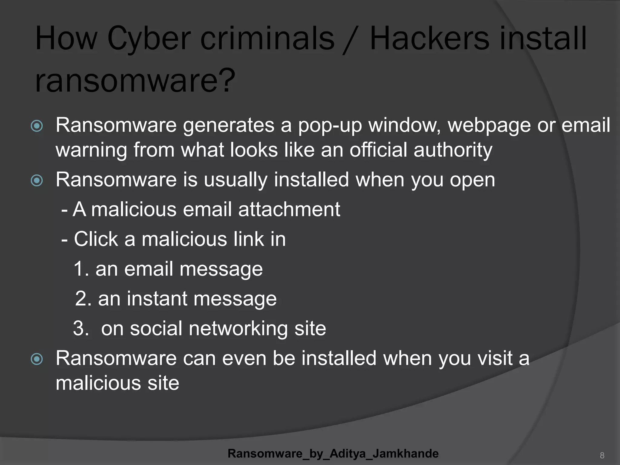 How Cyber criminals / Hackers install
ransomware?
 Ransomware generates a pop-up window, webpage or email
warning from what looks like an official authority
 Ransomware is usually installed when you open
- A malicious email attachment
- Click a malicious link in
1. an email message
2. an instant message
3. on social networking site
 Ransomware can even be installed when you visit a
malicious site
Ransomware_by_Aditya_Jamkhande 8
 