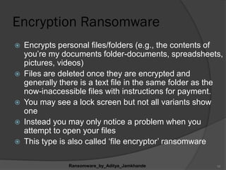 Encryption Ransomware
 Encrypts personal files/folders (e.g., the contents of
you‟re my documents folder-documents, spreadsheets,
pictures, videos)
 Files are deleted once they are encrypted and
generally there is a text file in the same folder as the
now-inaccessible files with instructions for payment.
 You may see a lock screen but not all variants show
one
 Instead you may only notice a problem when you
attempt to open your files
 This type is also called „file encryptor‟ ransomware
Ransomware_by_Aditya_Jamkhande 10
 