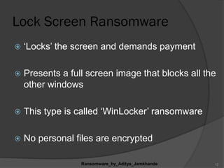 Lock Screen Ransomware
 „Locks‟ the screen and demands payment
 Presents a full screen image that blocks all the
other windows
 This type is called „WinLocker‟ ransomware
 No personal files are encrypted
Ransomware_by_Aditya_Jamkhande 12
 