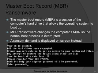 Master Boot Record (MBR)
Ransomware
 The master boot record (MBR) is a section of the
computer‟s hard drive that allows the operating system to
boot up
 MBR ransomware changes the computer‟s MBR so the
normal boot process is interrupted
 A ransom demand is displayed on screen instead
Ransomware_by_Aditya_Jamkhande 14
 