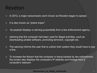 Reveton
 In 2012, a major ransomware worm known as Reveton began to spread.
 It is also known as "police trojan".
 Its payload displays a warning purportedly from a law enforcement agency.
 claiming that the computer had been used for illegal activities, such as
downloading pirated software, promoting terrorism, copyright etc.
 The warning informs the user that to unlock their system they would have to pay
a fine.
 To increase the illusion that the computer is being tracked by law enforcement,
the screen also displays the computer's IP address and footage from a
computer's webcam.
Ransomware_by_Aditya_Jamkhande 15
 