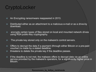 CryptoLocker
 An Encrypting ransomware reappeared in 2013.
 Distributed either as an attachment to a malicious e-mail or as a drive-by
download.
 encrypts certain types of files stored on local and mounted network drives
using RSA public-key cryptography.
 The private key stored only on the malware's control servers.
 Offers to decrypt the data if a payment (through either Bitcoin or a pre-paid
voucher) is made by a stated deadline.
 threatens to delete the private key if the deadline passes.
 If the deadline is not met, the malware offers to decrypt data via an online
service provided by the malware's operators, for a significantly higher price in
Bitcoin.
Ransomware_by_Aditya_Jamkhande 17
 
