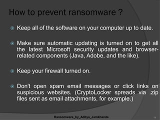 How to prevent ransomware ?
 Keep all of the software on your computer up to date.
 Make sure automatic updating is turned on to get all
the latest Microsoft security updates and browser-
related components (Java, Adobe, and the like).
 Keep your firewall turned on.
 Don't open spam email messages or click links on
suspicious websites. (CryptoLocker spreads via .zip
files sent as email attachments, for example.)
Ransomware_by_Aditya_Jamkhande 19
 