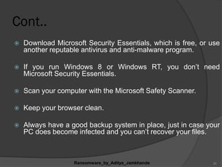 Cont..
 Download Microsoft Security Essentials, which is free, or use
another reputable antivirus and anti-malware program.
 If you run Windows 8 or Windows RT, you don‟t need
Microsoft Security Essentials.
 Scan your computer with the Microsoft Safety Scanner.
 Keep your browser clean.
 Always have a good backup system in place, just in case your
PC does become infected and you can‟t recover your files.
Ransomware_by_Aditya_Jamkhande 20
 