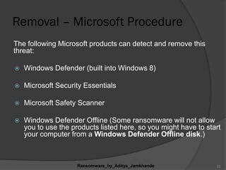 Removal – Microsoft Procedure
The following Microsoft products can detect and remove this
threat:
 Windows Defender (built into Windows 8)
 Microsoft Security Essentials
 Microsoft Safety Scanner
 Windows Defender Offline (Some ransomware will not allow
you to use the products listed here, so you might have to start
your computer from a Windows Defender Offline disk.)
Ransomware_by_Aditya_Jamkhande 22
 