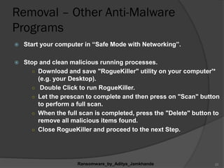 Removal – Other Anti-Malware
Programs
 Start your computer in “Safe Mode with Networking”.
 Stop and clean malicious running processes.
○ Download and save "RogueKiller" utility on your computer'*
(e.g. your Desktop).
○ Double Click to run RogueKiller.
○ Let the prescan to complete and then press on "Scan" button
to perform a full scan.
○ When the full scan is completed, press the "Delete" button to
remove all malicious items found.
○ Close RogueKiller and proceed to the next Step.
Ransomware_by_Aditya_Jamkhande 23
 