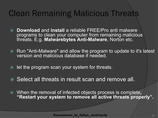 Clean Remaining Malicious Threats
 Download and install a reliable FREE/Pro anti malware
programs to clean your computer from remaining malicious
threats. E.g. Malwarebytes Anti-Malware, Norton etc.
 Run "Anti-Malware" and allow the program to update to it's latest
version and malicious database if needed.
 let the program scan your system for threats.
 Select all threats in result scan and remove all.
 When the removal of infected objects process is complete,
“Restart your system to remove all active threats properly”.
Ransomware_by_Aditya_Jamkhande 25
 