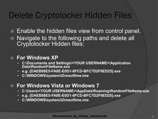 Delete Cryptolocker Hidden Files
 Enable the hidden files view from control panel.
 Navigate to the following paths and delete all
Cryptolocker Hidden files:
 For Windows XP
 C:Documents and Settings<YOUR USERNAME>Application
DataRandomFileName.exe
 e.g. {DAEB88E5-FA8E-E0D1-8FCD-BFC7D2F6ED25}.exe
 C:WINDOWSsystem32msctfime.ime
 For Windows Vista or Windows 7
 C:Users<YOUR USERNAME>AppDataRoamingRandomFileName.exe
 e.g. {DAEB88E5-FA8E-E0D1-8FCD-BFC7D2F6ED25}.exe
 C:WINDOWSsystem32msctfime.ime
Ransomware_by_Aditya_Jamkhande 26
 