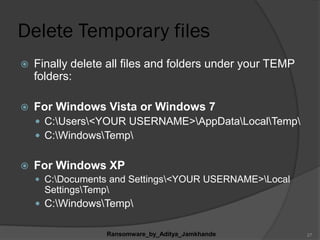 Delete Temporary files
 Finally delete all files and folders under your TEMP
folders:
 For Windows Vista or Windows 7
 C:Users<YOUR USERNAME>AppDataLocalTemp
 C:WindowsTemp
 For Windows XP
 C:Documents and Settings<YOUR USERNAME>Local
SettingsTemp
 C:WindowsTemp
Ransomware_by_Aditya_Jamkhande 27
 