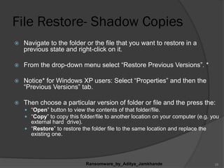 File Restore- Shadow Copies
 Navigate to the folder or the file that you want to restore in a
previous state and right-click on it.
 From the drop-down menu select “Restore Previous Versions”. *
 Notice* for Windows XP users: Select “Properties” and then the
“Previous Versions” tab.
 Then choose a particular version of folder or file and the press the:
 “Open” button to view the contents of that folder/file.
 “Copy” to copy this folder/file to another location on your computer (e.g. you
external hard drive).
 “Restore” to restore the folder file to the same location and replace the
existing one.
Ransomware_by_Aditya_Jamkhande 28
 
