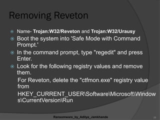 Removing Reveton
 Name- Trojan:W32/Reveton and Trojan:W32/Urausy
 Boot the system into 'Safe Mode with Command
Prompt.'
 In the command prompt, type "regedit" and press
Enter.
 Look for the following registry values and remove
them.
For Reveton, delete the "ctfmon.exe" registry value
from
HKEY_CURRENT_USERSoftwareMicrosoftWindow
sCurrentVersionRun
Ransomware_by_Aditya_Jamkhande 29
 