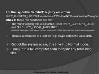 For Urausy, delete the "shell" registry value from
HKEY_CURRENT_USERSoftwareMicrosoftWindowsNTCurrentVersionWinlogon
ONLY IF these two conditions are met:
1. The "shell" registry value is located under HKEY_CURRENT_USER
and Not “ HKEY_LOCAL_MACHINE”.
WARNING! Deleting the "shell" value if it is listed under HKEY_LOCAL_MACHINE may break the Windows system.
2. There is a reference to a .dat file (e.g. skype.dat) in the value data.
 Reboot the system again, this time into Normal mode.
 Finally, run a full computer scan to repair any remaining
files.
Ransomware_by_Aditya_Jamkhande 31
 