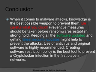 Conclusion
 When it comes to malware attacks, knowledge is
the best possible weapon to prevent them. Be
careful what you click!! Preventive measures
should be taken before ransomwares establish
strong hold. Keeping all the software updated and
getting latest security updates might help to
prevent the attacks. Use of antivirus and original
software is highly recommended. Creating
software restriction policy is the best tool to prevent
a Cryptolocker infection in the first place in
networks.
Ransomware_by_Aditya_Jamkhande 34
 
