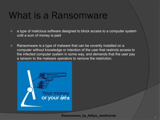 What is a Ransomware
 a type of malicious software designed to block access to a computer system
until a sum of money is paid
 Ransomware is a type of malware that can be covertly installed on a
computer without knowledge or intention of the user that restricts access to
the infected computer system in some way, and demands that the user pay
a ransom to the malware operators to remove the restriction.
Ransomware_by_Aditya_Jamkhande
4
 